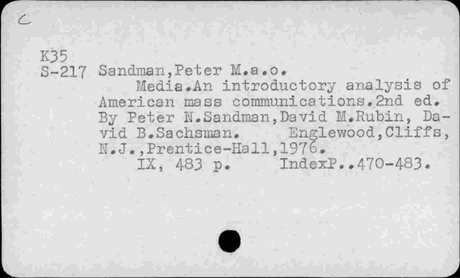 ﻿K35
S-217 Sandman,Peter M.a.o.
Media.An introductory analysis of American mass communications.2nd ed. By Peter JI.Sandman,David M.Rubin, David B.Sachsman. Englewood,Cliffs, N.J.,Prentice-Hall,1976.
IX, 483 p. IndexP..470-483.